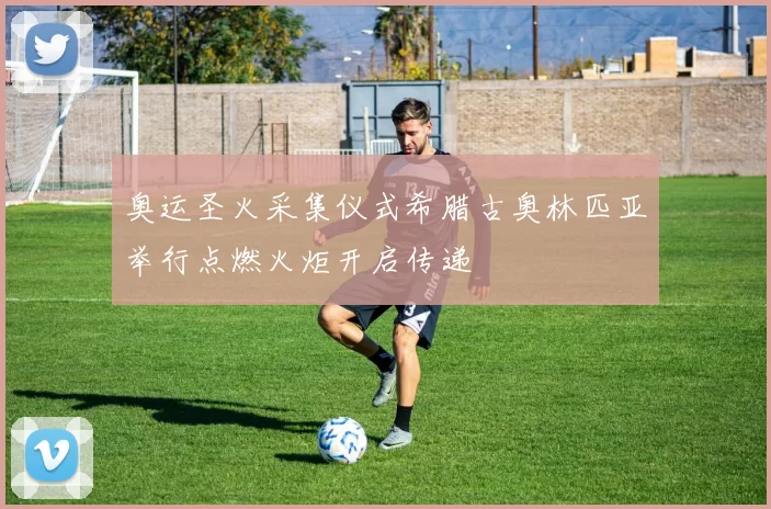 奥运圣火采集仪式希腊古奥林匹亚举行点燃火炬开启传递