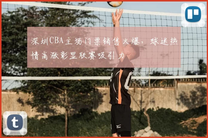 深圳CBA主场门票销售火爆，球迷热情高涨彰显联赛吸引力