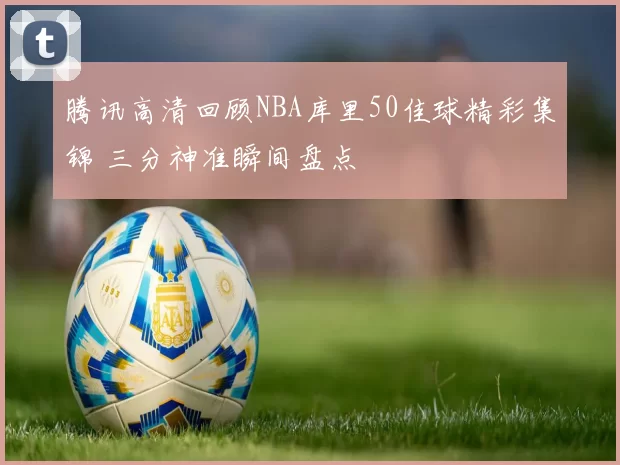 腾讯高清回顾NBA库里50佳球精彩集锦 三分神准瞬间盘点