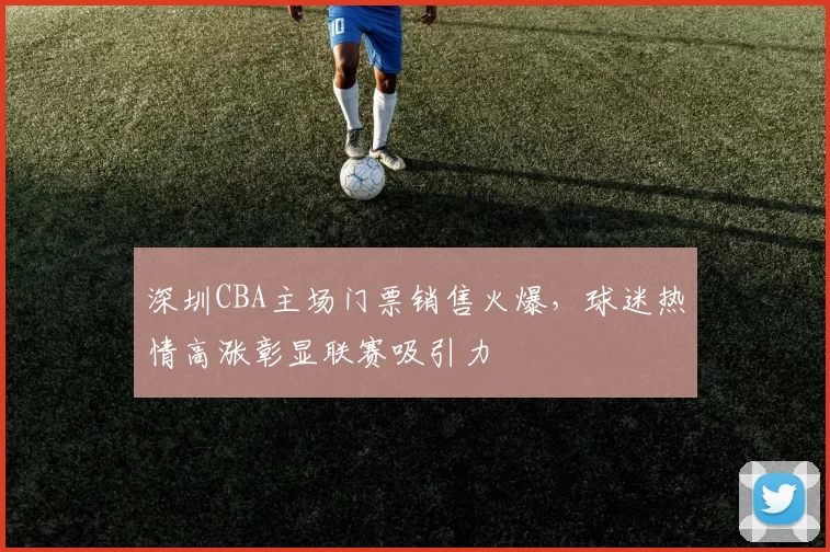 深圳CBA主场门票销售火爆，球迷热情高涨彰显联赛吸引力