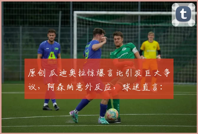 原创 瓜迪奥拉惊爆言论引发巨大争议，阿森纳意外反应，球迷直言：依旧嘴硬不服输