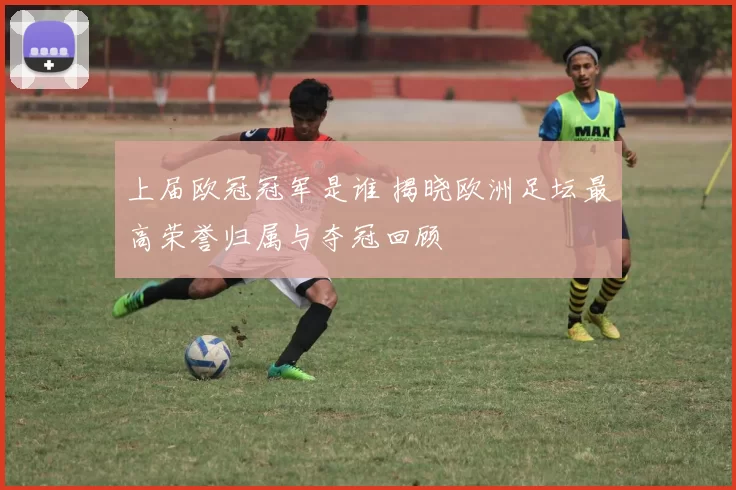 上届欧冠冠军是谁 揭晓欧洲足坛最高荣誉归属与夺冠回顾