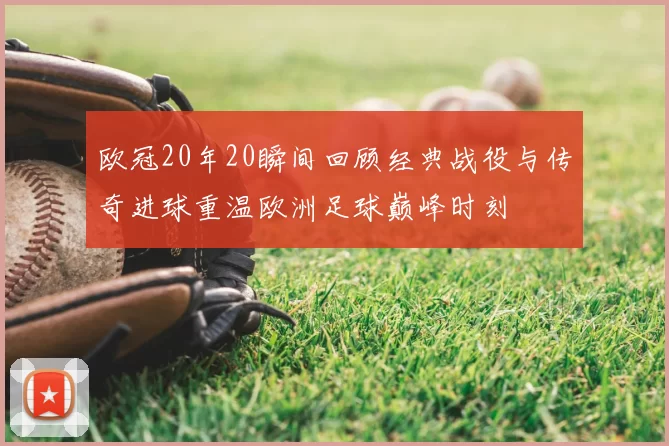 欧冠20年20瞬间回顾经典战役与传奇进球重温欧洲足球巅峰时刻