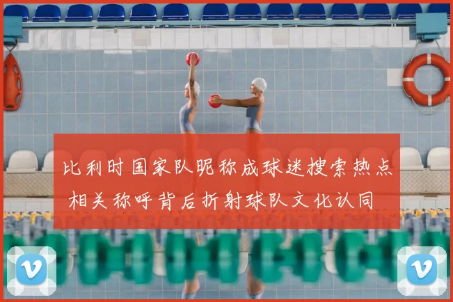 比利时国家队昵称成球迷搜索热点 相关称呼背后折射球队文化认同