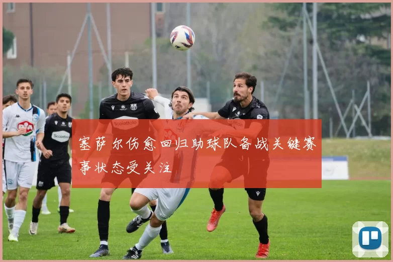 塞萨尔伤愈回归助球队备战关键赛事状态受关注