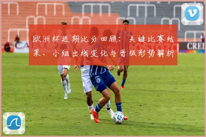 欧洲杯近期比分回顾：关键比赛结果、小组出线变化与晋级形势解析