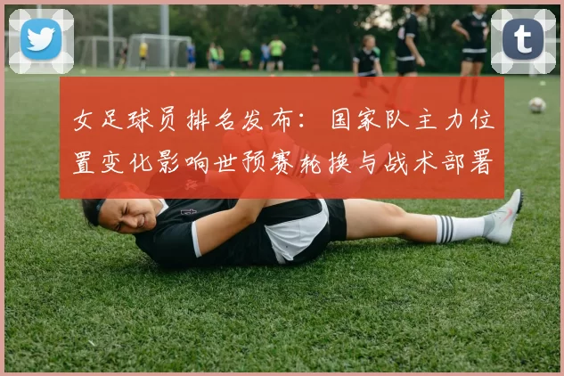 女足球员排名发布：国家队主力位置变化影响世预赛轮换与战术部署