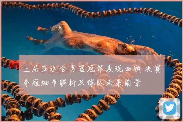 上届亚运会男篮冠军表现回顾 决赛夺冠细节解析及球队未来前景