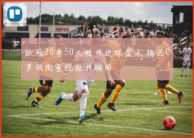 欧冠20年50大经典进球盘点 梅西C罗领衔重现经典瞬间