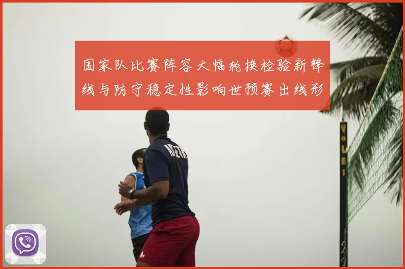 国家队比赛阵容大幅轮换检验新锋线与防守稳定性影响世预赛出线形势
