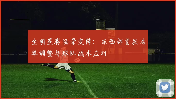 全明星赛场景变阵：东西部首发名单调整与球队战术应对