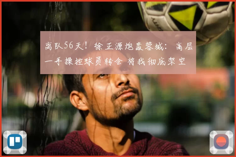 离队56天！徐正源炮轰蓉城：高层一手操控球员转会 将我彻底架空