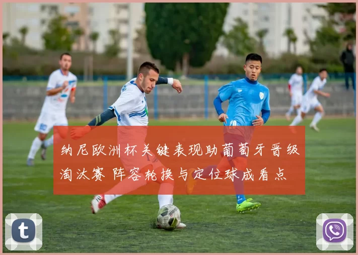 纳尼欧洲杯关键表现助葡萄牙晋级淘汰赛 阵容轮换与定位球成看点