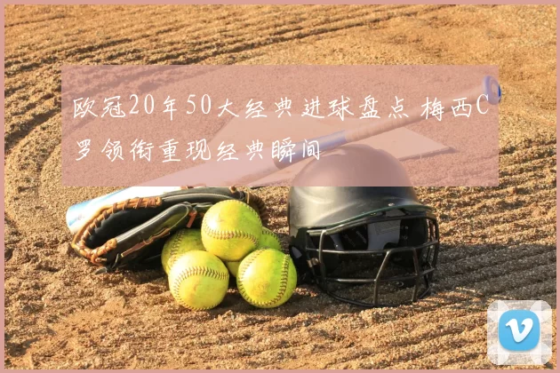 欧冠20年50大经典进球盘点 梅西C罗领衔重现经典瞬间