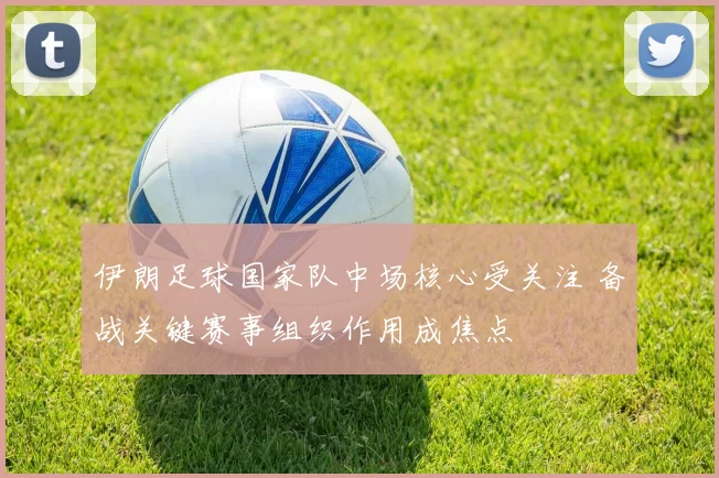 伊朗足球国家队中场核心受关注 备战关键赛事组织作用成焦点