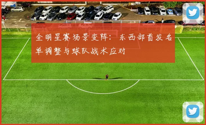 全明星赛场景变阵：东西部首发名单调整与球队战术应对