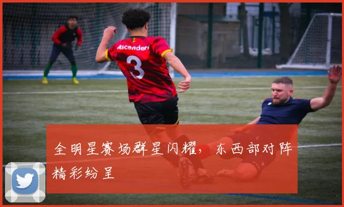 全明星赛场群星闪耀，东西部对阵精彩纷呈