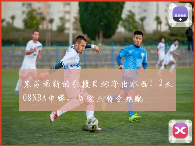 朱芳雨新的引援目标浮出水面！2米08NBA中锋，与徐杰将会绝配