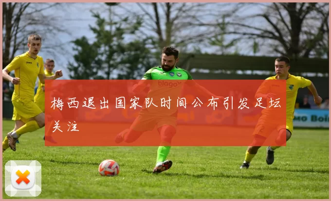 梅西退出国家队时间公布引发足坛关注