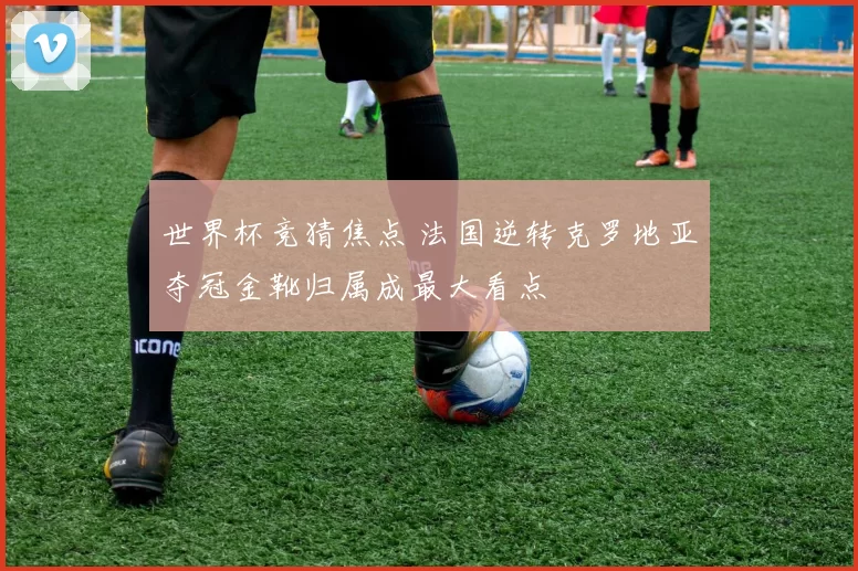 世界杯竞猜焦点 法国逆转克罗地亚夺冠金靴归属成最大看点