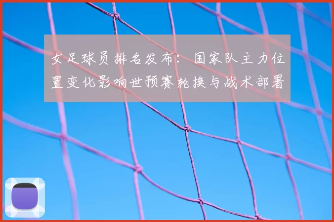 女足球员排名发布：国家队主力位置变化影响世预赛轮换与战术部署