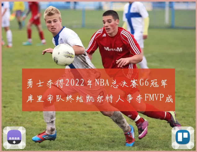 勇士夺得2022年NBA总决赛G6冠军 库里率队终结凯尔特人争夺FMVP成看点