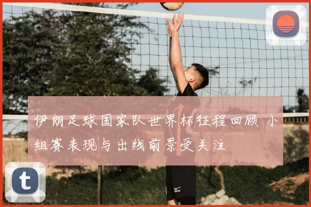 伊朗足球国家队世界杯征程回顾 小组赛表现与出线前景受关注