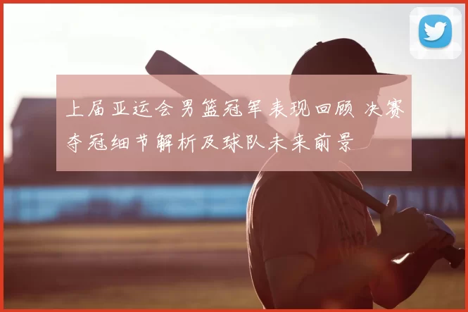 上届亚运会男篮冠军表现回顾 决赛夺冠细节解析及球队未来前景