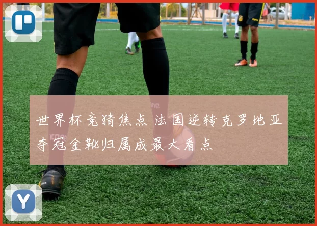 世界杯竞猜焦点 法国逆转克罗地亚夺冠金靴归属成最大看点