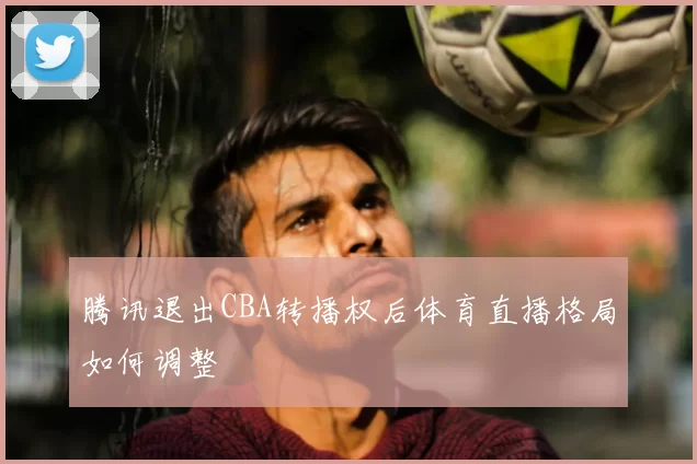 腾讯退出CBA转播权后体育直播格局如何调整