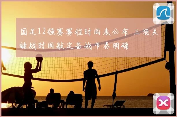 国足12强赛赛程时间表公布 三场关键战时间敲定备战节奏明确