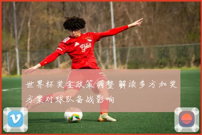世界杯奖金政策调整 解读多方加奖方案对球队备战影响
