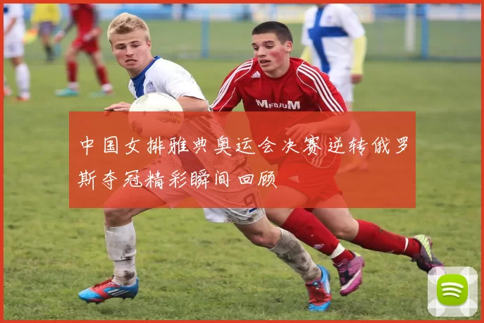 中国女排雅典奥运会决赛逆转俄罗斯夺冠精彩瞬间回顾