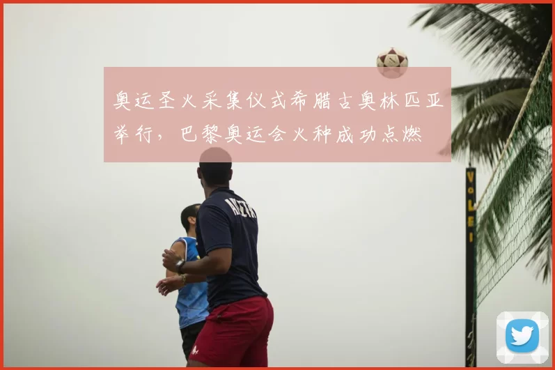 奥运圣火采集仪式希腊古奥林匹亚举行，巴黎奥运会火种成功点燃