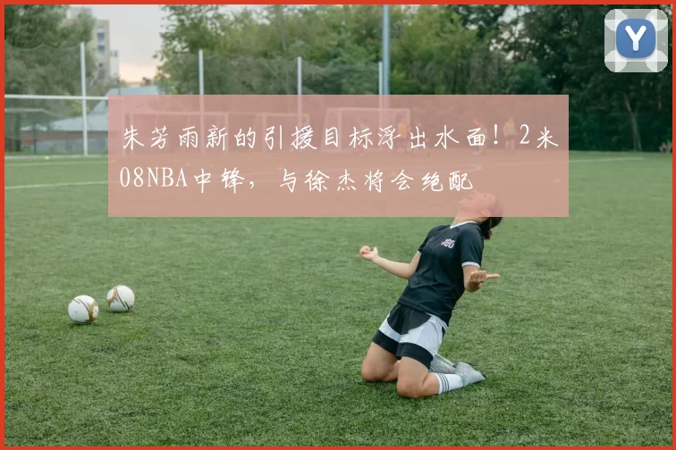 朱芳雨新的引援目标浮出水面！2米08NBA中锋，与徐杰将会绝配