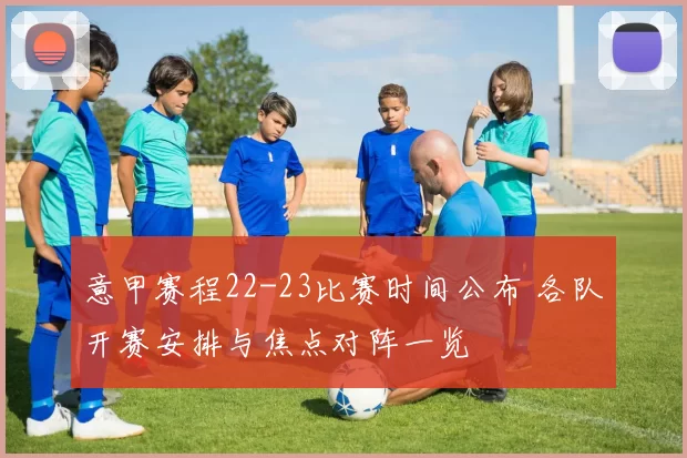 意甲赛程22-23比赛时间公布 各队开赛安排与焦点对阵一览