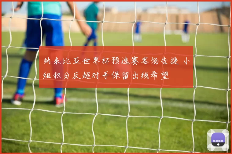 纳米比亚世界杯预选赛客场告捷 小组积分反超对手保留出线希望