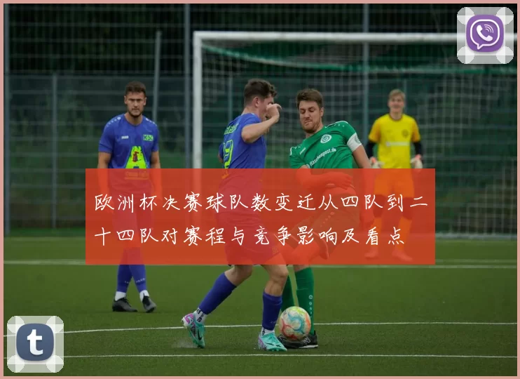 欧洲杯决赛球队数变迁从四队到二十四队对赛程与竞争影响及看点