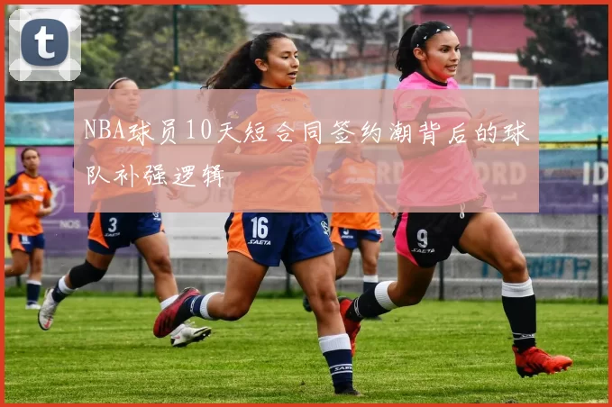 NBA球员10天短合同签约潮背后的球队补强逻辑