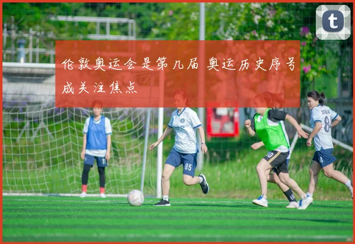 伦敦奥运会是第几届 奥运历史序号成关注焦点