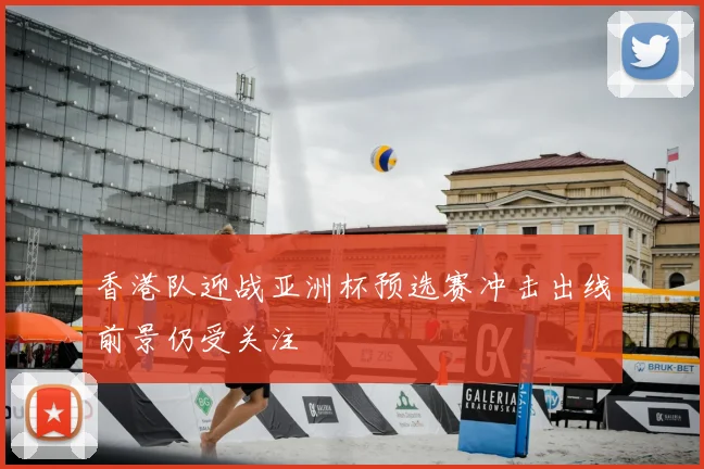 香港队迎战亚洲杯预选赛冲击出线前景仍受关注