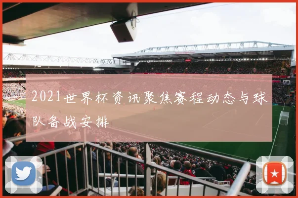 2021世界杯资讯聚焦赛程动态与球队备战安排