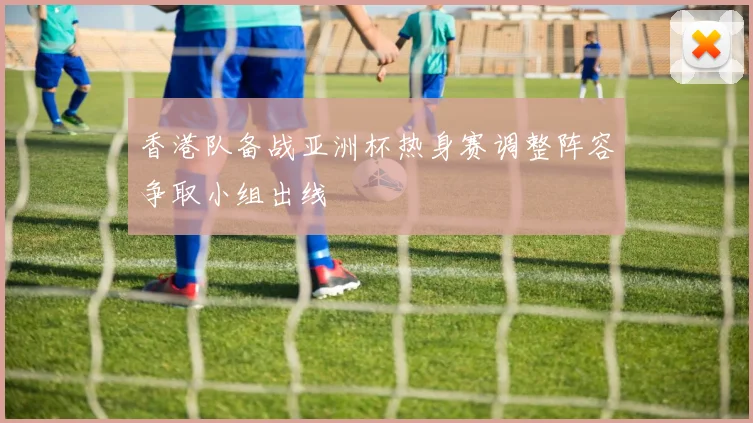 香港队备战亚洲杯热身赛调整阵容争取小组出线